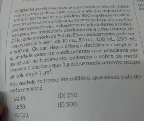 8. (ENEM 2019) A bulade um antibiótico infantil ,fabri-
cado na forma de xarope , recomenda que sejam minis-
lac
trados diariamente .no máximo 500 mg desse medica-
mento para cada quilograma de massa do paciente . Um
pediatra prescreveu a dosagem máxima desse antibió-
tico para ser ministrada diariamente a uma criança de
20 kg pelo periodo de 5 dias . Esse medicamer to pode ser
comprado em frascos de 10 mL . 50 mL . 100 mL , 250 mL
Os pais dessa criança decidiram comprar a
quantidade exata de medicame nto que precisará ser
quantidade no tratamento evitando a sobra de medi-
camento .Considere que 1g desse medicame nto ocupe
um volume de
1cm^3
A capacidade do frasco , em mililitro , que esses pais de-
verão e
(A) 10.
(D)250.
(B) 50.
(E) 500.
(C) 100.