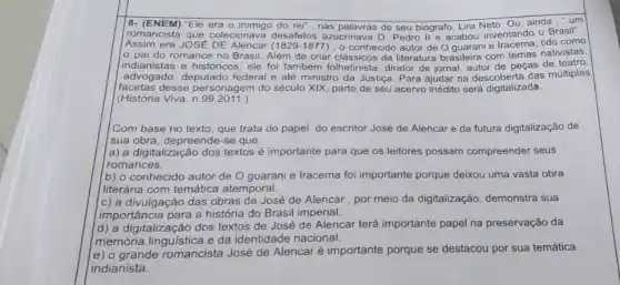 |8- (ENEM) "Ele era 0 do rei", nas palavras de seu biógrafo, Lira Neto. Ou, ainda ,"um
Assim era JOSE	(1829-1877) , o conhecido autor de O guarani e como
romancista que colecionava desafetos azucrinava D Pedro II e acabou inventando - Brasil"
pai do romance no Brasil. Além de criar clássicos da literature brasileira com temas nativistas,
indianistas e históricos, ele foi também folhetinista diretor de jornal, autor de peças de teatro,
advogado, deputado federal e até ministro da Justiça. Para ajudar na descoberta das múltiplas
facetas desse personagem do século XIX, parte de seu acervo inédito será digitalizada.
(História Viva, n 99,2011.)
Com base no texto , que trata do papel do escritor José de Alencar e da futura digitalização de
sua obra, depreende-se que:
a) a digitalização dos textos é importante para que os leitores possam compreender seus
romances.
(b) o conhecido autor de O guarani e Iracema foi importante porque deixou uma vasta obra
literária com temática atemporal.
c) a divulgação das obras de José de Alencar, por meio da digitalização, demonstra sua
Importância para a história do Brasil imperial.
d) a digitalização dos textos de José de Alencar terá importante papel na preservação da
memória linguistica e da identidade nacional.
e) o grande romancista José de Alencaré importante porque se destacou por sua temática
indianista.