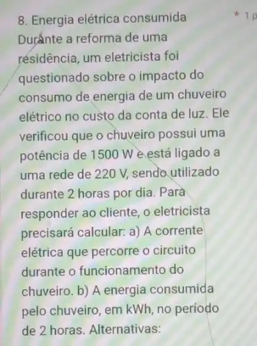 8. Energia elétrica consumida
Dur'ante a reforma de uma
résidência, um eletricista foi
questionado sobre o impacto do
consumo de energia de um chuveiro
elétrico no custo da conta de luz. Ele
verificou que o chuyeiro possui uma
potência de 1500 W e está ligado a
uma rede de 220 V, sendo utilizado
durante 2 horas por dia. Parà
responder ao cliente, o eletricista
precisará calcular: a)A corrente
elétrica que percorre o circuito
durante o funcionamento do
chuveiro. b) A energia consumida
pelo chuveiro, em kWh no período
1 p