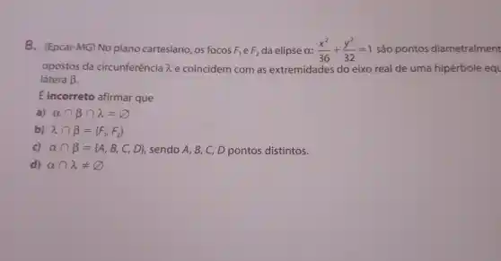 8. (Epcar-MG)No plano cartesiano, os focos F_(1) e F_(2) da elipse a: (x^2)/(36)+(y^2)/(32)=1 são pontos diametralment
opostos da circunferência lambda  e coincidem com as extremidades do eixo real de uma hipérbole equ
látera beta 
É incorreto afirmar que
a) alpha cap beta cap lambda =varnothing 
b) lambda cap beta = F_(1)F_(2))
c) alpha cap beta = A,B,C,D  , sendo A, B, C D pontos distintos.
d) alpha cap lambda neq varnothing