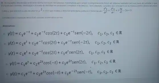 8) As equaçóes diferencials ordinárias (EDOs) formecem ferramentas matemátics para prever o comportamento futuro de sistemas baseados em suas taxas de variação,o que
e crucial para controle otimização e tomada de decisioes em ambientes complexos e dinamicos. Como exemplo, considere que uma particula de massa unitdria desloca-se sobre
elxo y, que está sob a açao de uma força
overrightarrow (F)
A EDO que modela o deslocamento dessa particula fornecida por (d^3y)/(dt^3)+(d^2y)/(dt^2)+3(dy)/(dt)-5y=0
Considerando a resolução dessa EDO, assinale a alternativa correta.
Alternativas:
a) y(t)=c_(1)e^-t+c_(2)e^-tcos(2t)+c_(3)e^-tsen(-2t), c_(1),c_(2),c_(3)in R
b)
y(t)=c_(1)e^t+c_(2)e^-tcos(2t)+c_(3)e^-tsen(-2t), c_(1),c_(2),c_(3)in R
c)
y(t)=c_(1)e^t+c_(2)e^-tcos(2t)+c_(3)e^tsen(2t), c_(1),c_(2),c_(3)in R
d)
y(t)=c_(1)e^t+c_(2)e^2tcos(-t)+c_(3)e^2tsen(2t), c_(1),c_(2),c_(3)in R
e)
y(t)=c_(1)e^-t+c_(2)e^2tcos(-t)+c_(3)e^-2tsen(-t), c_(1),c_(2),c_(3)in R