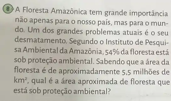 (8) A Floresta Amazônica tem grande importância
não apenas para o nosso país, mas para o mun-
do. Um dos grandes problemas atuais é 0 seu
desmatamento. Segundo o Instituto de Pesqui-
sa Ambiental da Amazônia, 54%  da floresta está
sob proteção ambiental. Sabendo que a área da
floresta é de aproximadamente 5 ,5 milhões de
km^2 qual é a área aproximada de floresta que
está sob proteção ambiental?