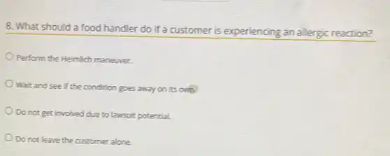 8. What should a food handler do if a customer is experiencing an allergic reaction?
Perform the Heimlich maneuver.
Wait and see if the condition goes away on its on
Do not get involved due to lawsuit potential.
Do not leave the customer alone