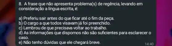 8. A frase que não apresenta problema(s) de regência, levando em
consideração a lingua escrita, é:
a) Preferiu sair antes do que ficar até o fim da peça.
b) O cargo a que todos visavam já foi preenchido.
c) Lembrou de que precisava voltar ao trabalho.
d) As informações que dispomos não são suficientes para esclarecer o
caso.
e) Não tenho dúvidas que ele chegará breve.