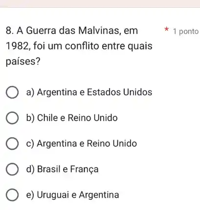 8. A Guerra das Malvinas, em
1982,foi um conflito entre quais
países?
a) Argentina e Estados Unidos
b) Chile e Reino Unido
c) Argentina e Reino Unido
d) Brasil e França
e) Uruguai e Argentina
1 ponto