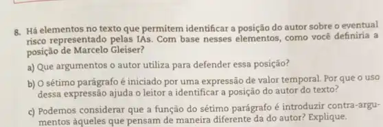 8. Há elementos no texto que permitem identificar a do autor sobre o eventual
risco representado pelas IAs. Com base nesses elementos, como você definiria a
posição de Marcelo Gleiser?
a) Que argumentos o autor utiliza para defender essa posição?
b) O sétimo parágrafo é iniciado por uma expressão de valor temporal Por que o uso
dessa expressão ajuda o leitor a identificar a posição do autor do texto?
c) Podemos considerar que a função do sétimo parágrafo é introduzir contra -argu-
mentos àqueles que pensam de maneira diferente da do autor? Explique.