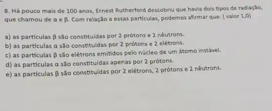 8. Há pouco mais de 100 anos, Ernest Rutherford descobriu que havia dois tipos de radiação,
que chamou de alpha  e beta  Com relação a essas partículas, podemos afirmar que: ( valor 1,0)
a) as partículas beta  são constituídas por 2 prótons e 2 nêutrons.
b) as partículas alpha  são constituídas por 2 prótons e 2 elétrons.
c) as partículas beta 
são elétrons emitidos pelo núcleo de um átomo instável.
d) as partículas alpha  são constituídas apenas por 2 prótons.
e) as partículas beta 
são constituídas por 2 elétrons, 2 prótons e 2 nêutrons.