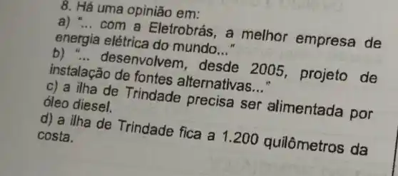 8. Há uma opinião em:
a) __
com a Eletrobrás, a melhor empresa de
energia elétrica do mundo
__
b) __
desenvolve m, desde 2005 projeto de
instalação de fontes alternativas
__
c) a ilha de Trindade precisa ser alimentada por óleo diesel.
d) a ilha de Trindade fica a 1 metros da costa.