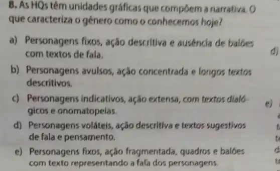 8. As HQs têm unidades gráficas que compoem a narrativa o
que caracteriza o género como o conhecemos hoje?
a) Personagens fixos , ação descritiva e ausencia de balbes
com textos de fala.
b) Personagens avulsos , ação concentrada e longos textos
descritivos.
c) Personagens indicativos , ação extensa, com textos dialo-
gicos e onomatopeias.
d) Personagens voláteis , ação descritiva e textos sugestivos
de fala e pensamento.
e) Personagens fixos , ação fragmentada quadros e balbes
com texto representando a fala dos personagens.
d)
e)
i
t
to
t