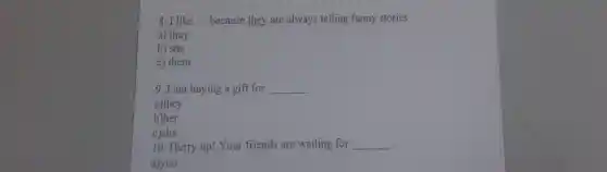 8. I like __ because they are always telling funny stories
a) they
b) she
c) them
9. I am buying a gift for __
a)they
b)her
c)she
10. Hurry up!Your friends are waiting for __
.
a)you