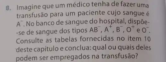 8. Imagine que um médico tenha de fazer uma
transfusão para um paciente cujo sangue é
A. No banco de sangue do hospital , dispôe-
-se de sangue dos tipos
AB^-,A^+,B^-,O^+ e 0^-
Consulte as tabelas fornecidas no item 10
deste capítulo e conclua: qual ou quais deles
podem ser empregados na transfusão?