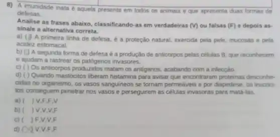 8) A imunidade inata é aquela presente em todos os animais e que apresenta duas formas de
defesas.
Analise as frases abaixo, classificando as em verdadeiras
(v) ou falsas (F) e depois as-
sinale a alternativa correta.
a) (1) A primeira linha de defesa, é a proteção natural exercida pela pele mucosas e pela
acidez estomacal.
A segunda forma de defesa é a produção de anticorpos pelas células B, que reconhecem
e ajudam a rastrear os patógenos invasores.
c) ( ) Os anticorpos produzidos matam os antigenos , acabando com a infecçáo
d) ( ) Quando mastócitos liberam histamina para avisar que encontraram proteinas desconhe-
cidas no organismo , os vasos sanguineos se tornam permeáveis e por diapedese, os leucóci-
tos conseguem penetrar nos vasos e perseguirem as células invasoras para matá-las.
a) () V.F.F,V
b) () V.V.V F
c) ( ) F,V,V F
d) 0 Y V. V.F.F