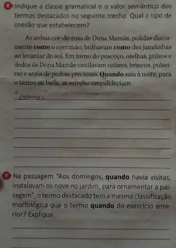 8 Indique a classe gramatical e o valor semântico dos
termos destacados no seguinte trecho. Qual o tipo de
coesão que estabelecem?
As unhas cor -de-rosa de Dona Mamãe polidas diaria-
mente como o corrimao , brilhavam como dez janelinhas
ao levantar do sol. Em torno do pescoço , orelhas, pulsos e
dedos de Dona Mamae cintilavam colares, brincos , pulsei-
ras e anéis de pedras preciosas . Quando saía à noite, para
teatro ou baile,as estrelas empalideciam.
__
(9) Na passagem "Aos domingos quando havia visitas,
instalavam os nove no jardim,para ornamentar a pai-
sagem", o termo destacado tem a mesma classificação
morfológica que o termo quando do exercício ante-
rior? Explique.
__