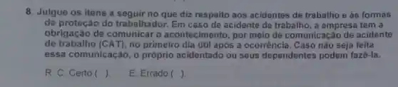 8. Julgue os itens a no que diz respeito aos acidentes de trabalho e às formas
de proteção do trabalhador. Em caso de acidente de trabalho, a empresa tem a
obrigação de o acontecimento , por meio de comunicação de acidente
de trabalho (CAT), no primeiro dia útil após a ocorrência . Caso não seja feita
essa comunicação , o próprio acidentado ou seus dependentes podem fazê-la.
. R. C. Certo ()
E. Errado ()