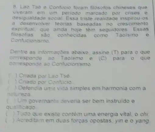 8. Lao Tse e Confucio foram filosofos chineses que
viveram em um periodo marcado por crises e
desigualdade social. Ess triste realidade inspirou-08
a desenvolver teorias baseadas no crescimento
espintual, que ainda hoje têm seguidores. Essas
filosofias sao conhecidas como Taoismo e
Confucionismo
Dentre as informaçbes abaixo, assine (T) para o que
corre sponde 30 Taoismo e (C) para o que
corresponde ao Confucionismo.
c ) Criada por Lao Tsé.
c ) Criado por Confucio
) Defendia uma vida simples em harmonia com a
natureza.
() Um governante deveria ser bem instruido e
qualificado
c () Tudo que existe contém uma energia vital, o chi
() Acreditam em duas forças opostas, yin e o yang c