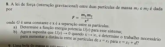 8. A lei de força (interação gravitacional) entre duas partículas de massa
m_(1)em_(2) é dada por
F=(m_(1)m_(2))/(x^2)
onde G é uma constante e x é a separação entre as particulas.
a) Determine a função energia potencia
U(x)
para esse sistema; b) Agora suponha que U(x)arrow 0 quando xarrow infty 
e determine o trabalho necessário para aumentar a distância entre as partículas de
x=x_(1) para x=x_(1)+d
9. Uma bola de massa m está