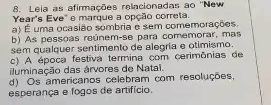 8. Leia as afirmações relacionac das ao "New
Year's Eve" e marque a opção correta.
a) Euma ocasião sombria e sem comemorações.
b) As pessoas reúnem-se para comemor ar. mas
sem qualquer sentimento de alegria e otimismo.
c) A época festiva termina com cerimônias de
iluminação das árvores de Natal.
d) Os americanos celebram com resoluçōes,
esperança e fogos de artifício.