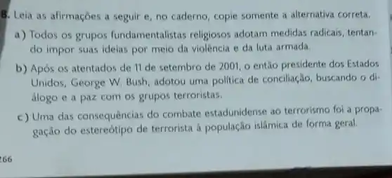 8. Leia as afirmaçōes a seguir c. no caderno copie somente a alternativa correta.
a) Todos os grupos fundamentalist is religiosos adotam medidas radicais tentan-
do impor suas ideias por meio da violência e da luta armada.
b) Após os atentados de 11 de setembro de 2001 o entǎo presidente dos Estados
Unidos, George W Bush, adotou uma politica de conciliação buscando o di-
álogo e a paz com os grupos terroristas.
c) Uma das consequências do combate estadunidense ao terrorismo foi a propa-
gação do estereótipo de terrorista à população islâmica de forma geral.