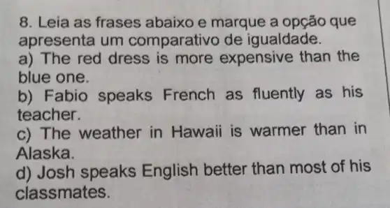 8. Leia as frases abaixo e marque a opção que
apresenta um comparativo de igualdade.
a) The red dress is more expensive than the
blue one.
b) Fabio speaks French as fluently as his
teacher.
c) The weather in Hawaii is warmer than in
Alaska.
d) Josh speaks English better than most of his