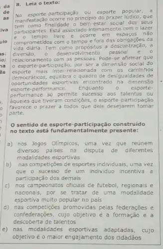 8. Leia o texto:
de No esporte-participação ou esporte popular,
manifestação ocorre no principlo do prazer lúdico, que
como finalidade o bem -estar social dos seus
participantes. Está associado intimamente com o lazer
livre e ocorre em espacos não
comprometidos com o tempo e fora das obrigações da
vida diária.Tem como propósitos a descontração, a
diversāo, 0 desenvolvimento pessoal e o
relacionamento com as pessoas Pode-se afirmar que
esporte-participação, por ser a dimensão social do
esporte mais inter-relacionada com os caminhos
oportunidades esportivas encontrado na dimensão
democraticos,equilibra o quadro de desigualdades de
esporte-performance. Enquanto 0 esporte-
performance số permite aos talentos ou
aqueles que tiveram condições o esporte-participação
favorece o prazer a todos que dele desejarem tomar
parte.
sentido de esporte -participação construído
no texto está presente:
a) nos Jogos Olimpicos uma vez que reúnem
diversos paises na disputa de diferentes
modalidades esportivas
b) nas competiçoes de esportes individuais, uma vez
que o sucesso de um individuo incentiva a
participação dos demais
c) nos campeonatos oficials de futebol, regionais e
nacionais, por se tratar de uma modalidade
esportiva muito popular no pais
d) nas competições promovidas pelas federações e
confederações, cujo objetivo é a formação e a
descoberta de talentos
e) nas modalidades esportivas adaptadas, cujo
objetivo é o maior engajamento dos cidadãos