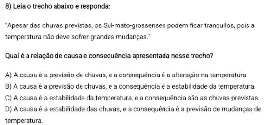 8) Leia o trecho abaixo e responda:
"Apesar das chuvas previstas ,os Sul-mato-grossenses podem ficar tranquilos, pois a
temperatura não deve sofrer grandes mudanças."
Qual é a relação de causa e consequência apresentada nesse trecho?
A) A causa é a previsão de chuvas ,e a consequência é a alteração na temperatura.
B) A causa é a previsão de chuvas ,e a consequência é a estabilidade da temperatura.
C) A causa é a estabilidade da temperatura , e a consequência são as chuvas previstas.
D) A causa é a estabilidade das chuvas , e a consequência é a previsão de mudanças de
temperatura.