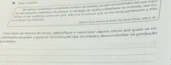 8. Leino trecho
Os cativos realizavam um grande número de tarefas.sendo concentrados em sua maio-
ria nos pesados trabalhos do campo. A situação de quem trabalhava na
nalhas e nas caldeiras podia ser pior. Não era incomum que os escravos perdessem a mão
ou o braço na moenda.
FAUSTO, Boris. História do Brasil. São Paulo: Edusp 2009. p. 80.
Com base na leitura do texto, identifique e mencione alguns riscos aos quais os es-
cravizados estavam expostos na execução das atividades desen volvidas na produção
cucareira.
__