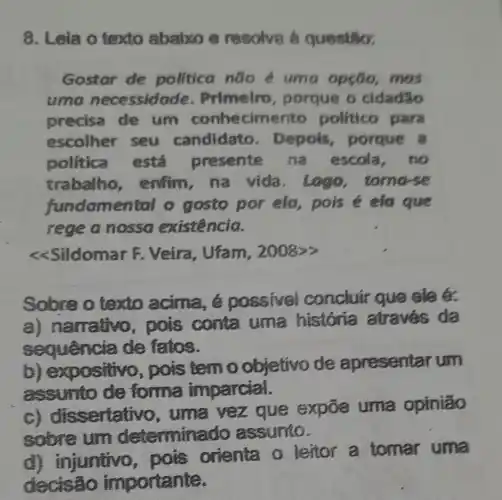 8. Lela o texto ababco e resolve a questio.
Gostar de politica não uma opção ,mas
uma necessida de. Primeiro , porque o cidadão
precisa de um conhecim ento politico para
escolher seu candidato . Depols porque a
politica está presente na escola,no
trabalho enfim, na vida.Logo tomorse
fundamen tal o gosto por ela, pois é ela que
rege a nossa existência.
<<Sildomar F . Veira, Ufam , 2008>>
Sobre o texto acima,possivel concluir que ele é.
a) narrativo , pois conta uma história atraves da
sequencia de fatos.
b) expositivo , pois temo objetivo de apresentar um
assumto de forma imparcial.
sertativo , uma vez que expōe uma opinião
sobre um determine do assumo.
d) injuntivo pois orienta o lettor a tomar uma
decisão importante.