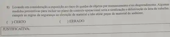 8) Levando em consideração a exposição ao risco de quedas de objetos por manuseamento e/ou desprendimento. Algumas
medidas preventivas para incluir no plano de controle operacional seria a sinalização e delimitação da área de trabalho,
cumprir as regras de segurança na elevação de material e não atirar peças de material de andaime.
() CERTO
 ERRADO
square 
()