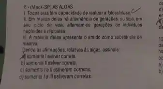 8- (Mack-SP) AS ALGAS
1. Todas elas têm capacidade de realizar a fotossintese,C
II. Em muitas delas há altemancia de geraçbes ou seja, em
seu ciclo de vida allernam-se geraçôes de individuos
haploides e diploides;
III. A maioria delas apresenta o amido como substincia de
reserva;
Dentre as afrmaçbes, relativas as algas, assinale:
A somente lestiver correta.
b) somente II estiver correta.
c) somente le ll estiverem corretas.
d) somente le lilestiverem correlas.
oc
a)
b)