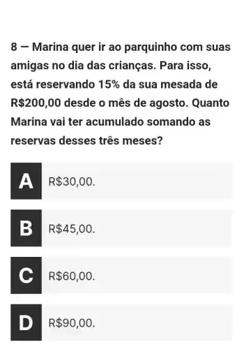 8 - Marina quer ir ao parquinho com suas
amigas no dia das crianças . Para isso,
está reservando 15%  da sua mesada de
R 200,00 desde o mês de agosto. Quanto
Marina vai ter acumulado somando as
reservas desses três meses?
R 30,00
B
R 45,00
C
R 60,00
D
R 90,00