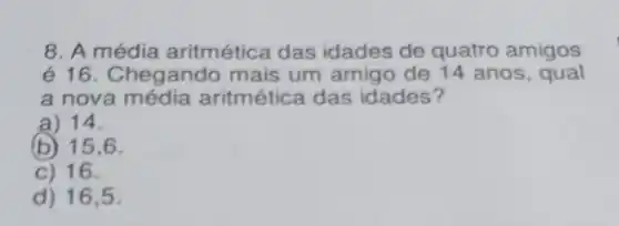 8. A média aritmética das idades de quatro amigos
é 16. Chegando mais um amigo de 14 anos , qual
a nova aritmética das idades?
a) 14.
(b) 15.6.
C) 16.
d) 16,5 .