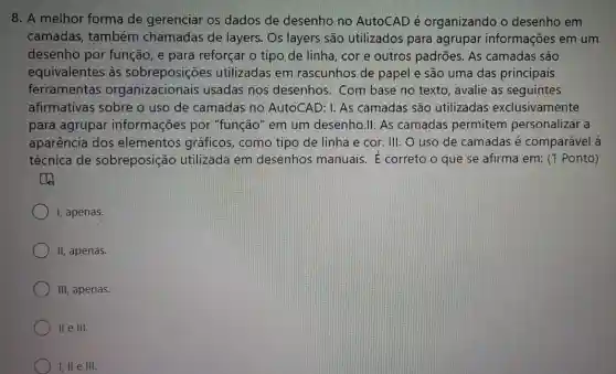 8. A melhor forma de gerenciar os dados de desenho no AutoCAD é organizando o desenho em
camadas, também chamadas de layers . Os layers são utilizados para agrupar informações em um
desenho por função , e para reforçar o tipo de linha, cor e outros padrões. As camadas são
equivalentes às sobreposições utilizadas em rascunhos de papel e são uma das principais
ferramentas organizacionais usadas nos desenhos . Com base no texto , avalie as seguintes
afirmativas sobre o uso de camadas no AutoCAD: I. As camadas são utilizadas exclusivamente
para agrupar informações por "função" em um desenho.II. As camadas permitem personalizar a
aparência dos elementos gráficos , como tipo de linha e cor. III: O uso de camadas é comparável à
técnica de sobreposição utilizada em desenhos manuais. E correto o que se afirma em: (1 Ponto)
to
I, apenas.
II, apenas.
III, apenas.
II e III.
I, II e III.