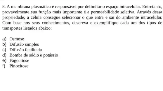 8. A membrana plasmática é responsável por delimitar o espaço intracelular Entretanto,
provavelmente sua função mais importante é a permeabilidade seletiva. Através dessa
propriedade, a célula consegue selecionar o que entra e sai do ambiente intracelular.
Com base nos seus conhecimentos , descreva e exemplifique cada um dos tipos de
transportes listados abaixo:
a) Osmose
b) Difusão simples
c) Difusão facilitada
d) Bomba de sódio e potássio
e) Fagocitose
f) Pinocitose