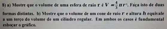 8) a) Mostre que o volume de uma esfera de raio r é V=(4)/(3)pi r^3 . Faca isto de duas
formas distintas . b) Mostre que o volume de um cone de raio r e altura h equivale
a um terço do volume de um cilindro regular.Em ambos os casos é fundamental
esboçar 0 gráfico.