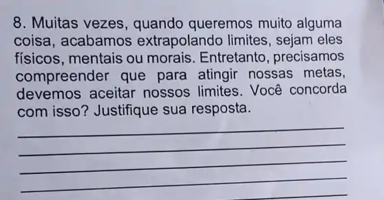 8. Muitas vezes , quando queremos muito alguma
coisa , acabamos extrapolar ndo limites, sejam eles
físicos , mentais ou morais Entretanto , precisamos
compree nder que para atingir nossas metas
devemos aceitar nossos limites.Você concorda
com isso ? Justifique sua resposta.
__