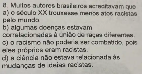 8. Muitos autores brasileiros acreditavam que
a) o século XX trouxe sse menos atos racistas
pelo mundo.
b) algumas doenças estavam
correlacionadas à união de racas diferentes.
c) o racismo não poderia ser combatido, pois
eles próprios eram racistas.
d) a ciência nã o estava relacionada às
mudanças de ideias racistas.