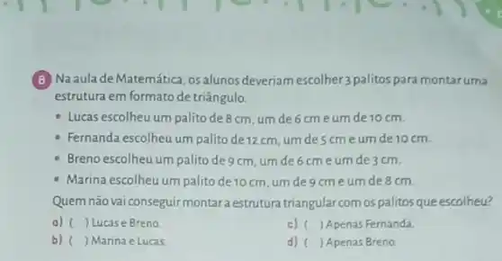 (8) Na aula de Matemática ,osalunos deveriamescolher3 palitos para montaruma
estrutura em formato de triângulo.
- Lucas escolheu um palito de 8cm, um de 6cmeum de 10 cm.
- Fernanda escolheu um palito de 12 cm, um descme um de 10 cm.
Breno escolheu um palito de 9 cm, um de 6 cme um de 3 cm.
- Marina escolheu um palito de 10 cm, um degcme um de 8 cm.
Quemnãovai conseguir montara estrutura triangular comos palitos que escolheu?
a) () Lucas e Breno	c) ( ) Apenas Fernanda
b) ) Marina e Lucas.
d) ( ) Apenas Breno