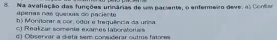 8. Na avaliação das funções urinárias de um paciente, o enfermeiro deve: a)Confiar
apenas nas queixas do paciente
b) Monitorar a cor odor e frequência da urina
c) Realizar somente exames laboratoriais
d) Observar a dieta sem considerar outros fatores