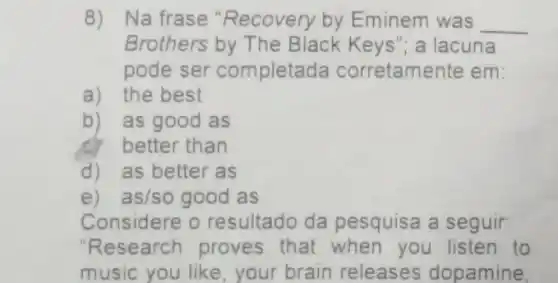 8) Na frase "Recovery by Eminem was __
Brothers by The Black Keys"; a lacuna
pode ser completad a corretamente em:
a) the best
b) as good as
better than
d) as better as
e) as/so good as
Considere 0 resultado da pesquisa a seguir:
"Research proves that when you listen to
music you like your brain releases dopamine