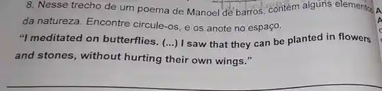 8. Nesse trecho de um poema de Manoel de barros, contém alguns elementos
da natureza Encontre circule -os, e os anote no espaço.
"I meditated on butterflies.
() I saw that they can be planted in flowers
and stones , without hurting their own wings."