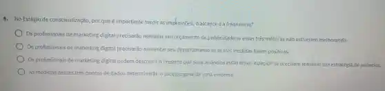 8. No Estágio de conscientização , por que é importante medir as impkessōes o alcance e a frequência?
Os profissionais de marketing digital precisarão reavaliar seu orçamento de publicidade se essas tres métricas não estiverem melhorando.
Os profissionais de marketing digital precisarão aumentar seu departamentc se as tres medidas forem positivas.
Os profissionais de marketing digital podem descobrir o impacto que seus anuncios estão tendo e decidir se precisam reavaliar sua estratégia de anúncios.
As medidas desses tres pontos de dados determinarão o sucesso geralde uma empresa.