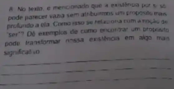 8. No texto mencionado que a existência par si so
pode parecer vazia sem atribuirmo s um proposilo mais
profundo a ela. Como isso se relacona com a noção de
"ser"? Dê exemplos de como encontra um proposito
pode transform ar nossa existéncia em algo mais
__