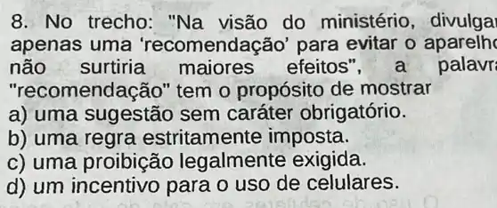 8. No trecho : "Na visão do ministério , divulga
apenas uma 'recomendação' para evitar 0 aparelh
não surtiria maiores efeitos	palavr
"recor nendação" tem o propósito de mostrar
a) uma sug estão sem caráter obrigatório.
b) uma regra estritamente imposta.
c) uma proibição legalmer te exigida.
d) um incentivo para o uso de celulares.