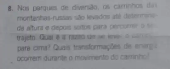 8. Nos parques de diversao, os carrinhos dat
montanhas-russas sao levados ate determina-
da altura e depois soltos para percorrer o se
trajeto. Qual e a razoo de se lever o caron.
para cima? Quais transformaçoes de energ
ocorrem durante o movimento do carrinho?