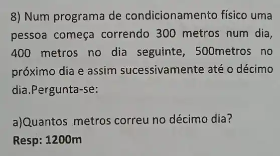 8) Num prc grama de condicior amento físico uma
pessoa começa correndo 300 metros num dia,
400 metros no dia seguinte , 500metros no
próximo dia e assim sucessivamente até o décimo
dia .Pergunta-se:
a)Quantos metros correu no décimo dia?
Resp: 1200m