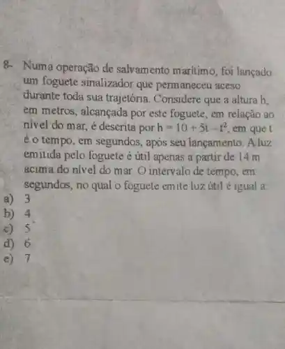 8- Numa operação de salvamento maritimo, foi lancado
um foguete sinalizador que permaneceu aceso
durante toda sua trajetória . Considere que a altura h.
em metros ; alcançada por este foguete, em relação ao
nivel do mar, é descrita por h=10+5t-t^2 , em que t
é o tempo, em segundos, após seu lançamento . A luz
emitida pelo foguete é ứtil apenas a partir de 14 m
acima do nivel do mar. O intervalo de tempo, em
segundos, no qual o foguete emite luz útil é igual a:
a) 3
b) 4
c) 5
d) 6
e) 7