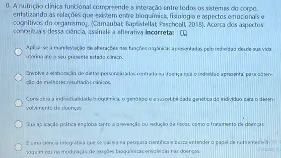 8. A nutrição clínica funcional compreende a interação entre todos os sistemas do corpo,
enfatizando as relações que existem entre bioquímica, fisiologia e aspectos emocionais e
cognitivos do organismo . (Carnaubal; Baptistellal;Paschoall, 2018). Acerca dos aspectos
conceituais dessa ciência , assinale a alterativa incorreta:
Aplica-se à manifestação de alterações nas funções orgânicas apresentadas pelo individuo desde sua vida
uterina até o seu presente estado clinico.
Envolve a elaboração de dietas personalizadas centrada na doença que o individuo apresenta, para obten-
ção de melhores resultados clinicos.
Considera a individualidade bioquímica, o genótipo e a suscetibilidade genética do individuo para o desen-
volvimento de doenças
Sua aplicação prática engloba tanto a prevenção ou redução de riscos, como o tratamento de doenças
E uma ciência integrativa que se baseia na pesquisa cientifica e busca entender o papel de nutrientes
toquímicos na modulação de reações bioquímicas envolvidas nas doenças.