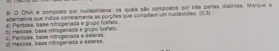 8- O DNA é composto por nucleotídeos, os quais são compostos por três partes distintas Marque a
alternativa que indica corretamente as porçōes que compōem um nucleotídeo.
(0,3)
a) Pentose, base nitrogenada e grupo fosfato.
b) Hexose, base e grupo fosfato.
c) Pentose, base e ésteres.
d) Hexose, base nitrogenada e ésteres.