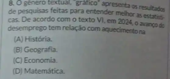 8. O genero textual.grafico apresenta os resultados
de pesquisas feitas para entender melhor as
cas. De acordo com o texto VI, em 2024, 0 avanço do
desemprego tem relação com aquecimer itona
(A) História.
(B) Geografia.
(C) Ec onomia.
(D) Ma temática.