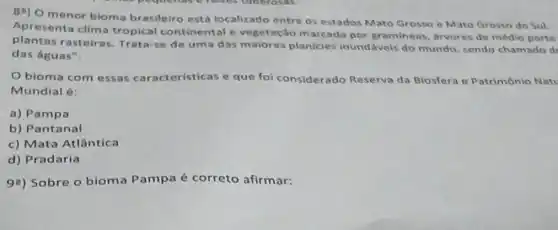 8") O menor bioma brasileiro está localizado entre os estados Mato Grosso e Mato Grosso do Sul.
Apresenta clima tropical continental e vegetação marcado por gramineas, arvores de médio porte
plantas rasteiras Trata-se de um das maiores planicies inundáveis do mundo sendo chamado d
das águas".
Obioma com essas características e que foi considerado Reserva da Biosfera e Patrimônio Nati
Mundial é:
a) Pampa
b) Pantanal
c) Mata Atlântica
d) Pradaria
99) Sobre o bioma Pampa é correto afirmar: